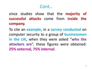 Cont..
since studies show that the majority of
successful attacks come from inside the
company.
To cite an example, in a survey conducted on
computer security to a group of businessmen
in the UK, when they were asked “who the
attackers are”, these figures were obtained:
25% external, 75% internal.
18
 