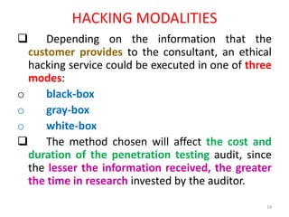 HACKING MODALITIES
 Depending on the information that the
customer provides to the consultant, an ethical
hacking service could be executed in one of three
modes:
o black-box
o gray-box
o white-box
 The method chosen will affect the cost and
duration of the penetration testing audit, since
the lesser the information received, the greater
the time in research invested by the auditor.
19
 