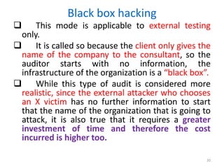 Black box hacking
 This mode is applicable to external testing
only.
 It is called so because the client only gives the
name of the company to the consultant, so the
auditor starts with no information, the
infrastructure of the organization is a “black box”.
 While this type of audit is considered more
realistic, since the external attacker who chooses
an X victim has no further information to start
that the name of the organization that is going to
attack, it is also true that it requires a greater
investment of time and therefore the cost
incurred is higher too.
20
 