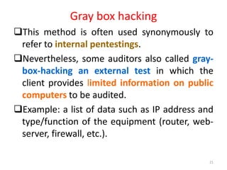 Gray box hacking
This method is often used synonymously to
refer to internal pentestings.
Nevertheless, some auditors also called gray-
box-hacking an external test in which the
client provides limited information on public
computers to be audited.
Example: a list of data such as IP address and
type/function of the equipment (router, web-
server, firewall, etc.).
21
 