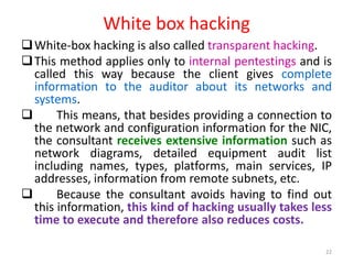 White box hacking
White-box hacking is also called transparent hacking.
This method applies only to internal pentestings and is
called this way because the client gives complete
information to the auditor about its networks and
systems.
 This means, that besides providing a connection to
the network and configuration information for the NIC,
the consultant receives extensive information such as
network diagrams, detailed equipment audit list
including names, types, platforms, main services, IP
addresses, information from remote subnets, etc.
 Because the consultant avoids having to find out
this information, this kind of hacking usually takes less
time to execute and therefore also reduces costs.
22
 