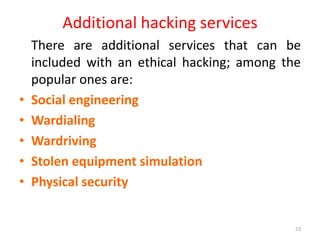 Additional hacking services
There are additional services that can be
included with an ethical hacking; among the
popular ones are:
• Social engineering
• Wardialing
• Wardriving
• Stolen equipment simulation
• Physical security
23
 