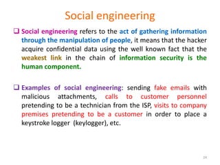 Social engineering
 Social engineering refers to the act of gathering information
through the manipulation of people, it means that the hacker
acquire confidential data using the well known fact that the
weakest link in the chain of information security is the
human component.
 Examples of social engineering: sending fake emails with
malicious attachments, calls to customer personnel
pretending to be a technician from the ISP, visits to company
premises pretending to be a customer in order to place a
keystroke logger (keylogger), etc.
24
 