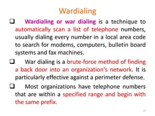 Wardialing
 Wardialing or war dialing is a technique to
automatically scan a list of telephone numbers,
usually dialing every number in a local area code
to search for modems, computers, bulletin board
systems and fax machines.
 War dialing is a brute-force method of finding
a back door into an organization's network. It is
particularly effective against a perimeter defense.
 Most organizations have telephone numbers
that are within a specified range and begin with
the same prefix.
25
 