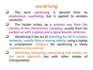 wardriving
 The term wardriving is derived from its
predecessor wardialing, but is applied to wireless
networks.
 The hacker strikes up a wireless war from the
vicinity of the client/victim company, usually from his
parked car with a laptop and a signal booster antenna.
 Wardriving is the act of searching for Wi-Fi wireless
networks, usually from a moving vehicle, using a laptop
or smartphone. Software for wardriving is freely
available on the internet.
 Warbiking, warcycling, warwalking and similar use
the same approach but with other modes of
transportation.
27
 