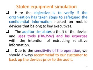 Stolen equipment simulation
 Here the objective is to verify if the
organization has taken steps to safeguard the
confidential information hosted on mobile
devices that belong to key executives.
 The auditor simulates a theft of the device
and uses tools (HW/SW) and his expertise
with the intention of extracting sensitive
information.
 Due to the sensitivity of the operation, we
should always recommend to our customer to
back up the devices prior to the audit.
28
 
