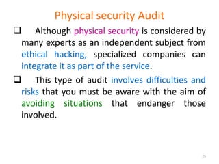 Physical security Audit
 Although physical security is considered by
many experts as an independent subject from
ethical hacking, specialized companies can
integrate it as part of the service.
 This type of audit involves difficulties and
risks that you must be aware with the aim of
avoiding situations that endanger those
involved.
29
 