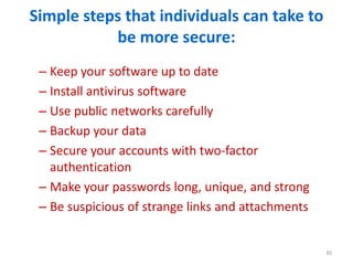 Simple steps that individuals can take to
be more secure:
– Keep your software up to date
– Install antivirus software
– Use public networks carefully
– Backup your data
– Secure your accounts with two-factor
authentication
– Make your passwords long, unique, and strong
– Be suspicious of strange links and attachments
30
 