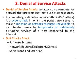 2. Denial of Service Attacks
• Denial of Service Attack: an attack on a computer or
network that prevents legitimate use of its resources.
• In computing, a denial-of-service attack (DoS attack)
is a cyber-attack in which the perpetrator seeks to
make a machine or network resource unavailable to
its intended users by temporarily or indefinitely
disrupting services of a host connected to the
Internet.
• DoS Attacks Affect:
– Software Systems
– Network Routers/Equipment/Servers
– Servers and End-User PCs
33
 