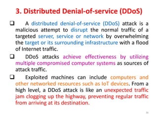 3. Distributed Denial-of-service (DDoS)
 A distributed denial-of-service (DDoS) attack is a
malicious attempt to disrupt the normal traffic of a
targeted server, service or network by overwhelming
the target or its surrounding infrastructure with a flood
of Internet traffic.
 DDoS attacks achieve effectiveness by utilizing
multiple compromised computer systems as sources of
attack traffic.
 Exploited machines can include computers and
other networked resources such as IoT devices. From a
high level, a DDoS attack is like an unexpected traffic
jam clogging up the highway, preventing regular traffic
from arriving at its destination.
36
 