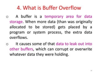 4. What is Buffer Overflow
o A buffer is a temporary area for data
storage. When more data (than was originally
allocated to be stored) gets placed by a
program or system process, the extra data
overflows.
o It causes some of that data to leak out into
other buffers, which can corrupt or overwrite
whatever data they were holding.
39
 