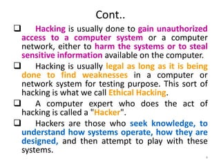 Cont..
 Hacking is usually done to gain unauthorized
access to a computer system or a computer
network, either to harm the systems or to steal
sensitive information available on the computer.
 Hacking is usually legal as long as it is being
done to find weaknesses in a computer or
network system for testing purpose. This sort of
hacking is what we call Ethical Hacking.
 A computer expert who does the act of
hacking is called a "Hacker".
 Hackers are those who seek knowledge, to
understand how systems operate, how they are
designed, and then attempt to play with these
systems.
4
 
