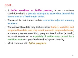40
Cont..
• A buffer overflow, or buffer overrun, is an anomalous
condition where a process attempts to store data beyond the
boundaries of a fixed-length buffer.
• The result is that the extra data overwrites adjacent memory
locations.
• The overwritten data may include other buffers, variables and
program flow data, and may result in erratic program behavior,
a memory access exception, program termination (a crash),
incorrect results or ― especially if deliberately caused by a
malicious user ― a possible breach of system security.
• Most common with C/C++ programs
 