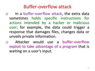 Buffer-overflow attack
o In a buffer-overflow attack, the extra data
sometimes holds specific instructions for
actions intended by a hacker or malicious
user; for example, the data could trigger a
response that damages files, changes data or
unveils private information.
o Attacker would use a buffer-overflow
exploit to take advantage of a program that is
waiting on a user’s input.
41
 
