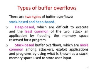 Types of buffer overflows
There are two types of buffer overflows:
stack-based and heap-based.
o Heap-based, which are difficult to execute
and the least common of the two, attack an
application by flooding the memory space
reserved for a program.
o Stack-based buffer overflows, which are more
common among attackers, exploit applications
and programs by using what is known as a stack:
memory space used to store user input.
42
 