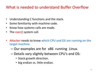 43
What is needed to understand Buffer Overflow
• Understanding C functions and the stack.
• Some familiarity with machine code.
• Know how systems calls are made.
• The exec() system call.
• Attacker needs to know which CPU and OS are running on the
target machine.
– Our examples are for x86 running Linux.
– Details vary slightly between CPU’s and OS:
• Stack growth direction.
• big endian vs. little endian.
 