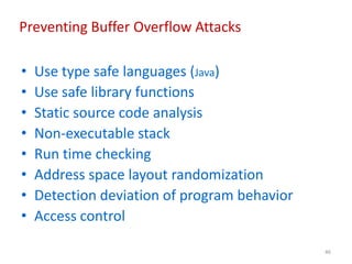 46
Preventing Buffer Overflow Attacks
• Use type safe languages (Java)
• Use safe library functions
• Static source code analysis
• Non-executable stack
• Run time checking
• Address space layout randomization
• Detection deviation of program behavior
• Access control
 