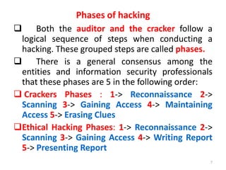 Phases of hacking
 Both the auditor and the cracker follow a
logical sequence of steps when conducting a
hacking. These grouped steps are called phases.
 There is a general consensus among the
entities and information security professionals
that these phases are 5 in the following order:
 Crackers Phases : 1-> Reconnaissance 2->
Scanning 3-> Gaining Access 4-> Maintaining
Access 5-> Erasing Clues
Ethical Hacking Phases: 1-> Reconnaissance 2->
Scanning 3-> Gaining Access 4-> Writing Report
5-> Presenting Report
7
 