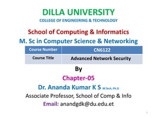DILLA UNIVERSITY
COLLEGE OF ENGINEERING & TECHNOLOGY
School of Computing & Informatics
M. Sc in Computer Science & Networking
By
Chapter-05
Dr. Ananda Kumar K S M.Tech, Ph.D
Associate Professor, School of Comp & Info
Email: anandgdk@du.edu.et
1
Course Number CN6122
Course Title Advanced Network Security
 