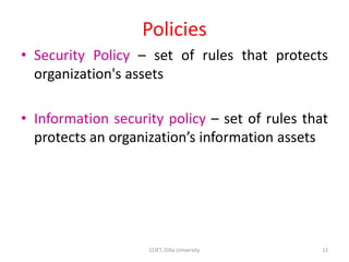 Policies
• Security Policy – set of rules that protects
organization's assets
• Information security policy – set of rules that
protects an organization’s information assets
12
COET, Dilla University
 