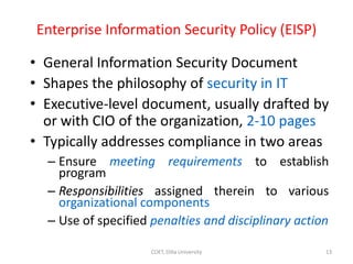 Enterprise Information Security Policy (EISP)
• General Information Security Document
• Shapes the philosophy of security in IT
• Executive-level document, usually drafted by
or with CIO of the organization, 2-10 pages
• Typically addresses compliance in two areas
– Ensure meeting requirements to establish
program
– Responsibilities assigned therein to various
organizational components
– Use of specified penalties and disciplinary action
13
COET, Dilla University
 