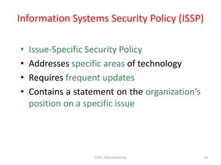 Information Systems Security Policy (ISSP)
• Issue-Specific Security Policy
• Addresses specific areas of technology
• Requires frequent updates
• Contains a statement on the organization’s
position on a specific issue
14
COET, Dilla University
 