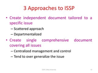 3 Approaches to ISSP
• Create independent document tailored to a
specific issue
– Scattered approach
– Departmentalized
• Create single comprehensive document
covering all issues
– Centralized management and control
– Tend to over generalize the issue
15
COET, Dilla University
 