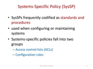 Systems-Specific Policy (SysSP)
• SysSPs frequently codified as standards and
procedures
• used when configuring or maintaining
systems
• Systems-specific policies fall into two
groups
– Access control lists (ACLs)
– Configuration rules
17
COET, Dilla University
 