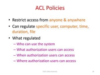 ACL Policies
• Restrict access from anyone & anywhere
• Can regulate specific user, computer, time,
duration, file
• What regulated
– Who can use the system
– What authorization users can access
– When authorization users can access
– Where authorization users can access
18
COET, Dilla University
 