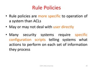 Rule Policies
• Rule policies are more specific to operation of
a system than ACLs
• May or may not deal with user directly
• Many security systems require specific
configuration scripts telling systems what
actions to perform on each set of information
they process
20
COET, Dilla University
 