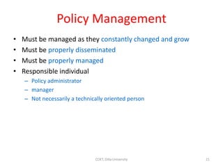 Policy Management
• Must be managed as they constantly changed and grow
• Must be properly disseminated
• Must be properly managed
• Responsible individual
– Policy administrator
– manager
– Not necessarily a technically oriented person
21
COET, Dilla University
 