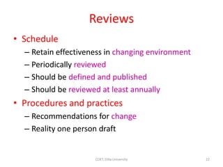 Reviews
• Schedule
– Retain effectiveness in changing environment
– Periodically reviewed
– Should be defined and published
– Should be reviewed at least annually
• Procedures and practices
– Recommendations for change
– Reality one person draft
22
COET, Dilla University
 