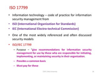 ISO 17799
• Information technology – code of practice for information
security management from
• ISO (International Organization for Standards)
• IEC (International Electro-technical Commission)
• One of the most widely referenced and often discussed
security models
• ISO/IEC 17799
– Purpose – “give recommendations for information security
management for use by those who are responsible for initiating,
implementing, or maintaining security in their organization.
– Provides a common basis
– Must pay for these
26
COET, Dilla University
 