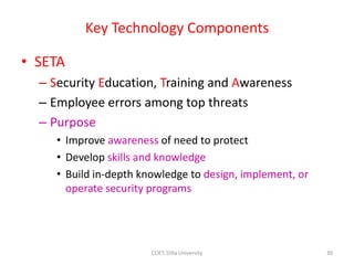 Key Technology Components
• SETA
– Security Education, Training and Awareness
– Employee errors among top threats
– Purpose
• Improve awareness of need to protect
• Develop skills and knowledge
• Build in-depth knowledge to design, implement, or
operate security programs
30
COET, Dilla University
 