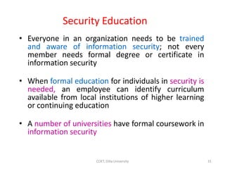 Security Education
• Everyone in an organization needs to be trained
and aware of information security; not every
member needs formal degree or certificate in
information security
• When formal education for individuals in security is
needed, an employee can identify curriculum
available from local institutions of higher learning
or continuing education
• A number of universities have formal coursework in
information security
31
COET, Dilla University
 