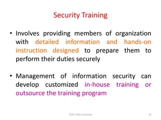 Security Training
• Involves providing members of organization
with detailed information and hands-on
instruction designed to prepare them to
perform their duties securely
• Management of information security can
develop customized in-house training or
outsource the training program
32
COET, Dilla University
 