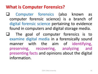 What is Computer Forensics?
 Computer forensics (also known as
computer forensic science) is a branch of
digital forensic science pertaining to evidence
found in computers and digital storage media.
 The goal of computer forensics is to
examine digital media in a forensically sound
manner with the aim of identifying,
preserving, recovering, analyzing and
presenting facts and opinions about the digital
information.
COET, Dilla University 35
 