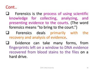 Cont..
 Forensics is the process of using scientific
knowledge for collecting, analyzing, and
presenting evidence to the courts. (The word
forensics means “to bring to the court.”)
 Forensics deals primarily with the
recovery and analysis of evidence.
 Evidence can take many forms, from
fingerprints left on a window to DNA evidence
recovered from blood stains to the files on a
hard drive.
COET, Dilla University 36
 