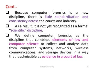 Cont..
 Because computer forensics is a new
discipline, there is little standardization and
consistency across the courts and industry.
 As a result, it is not yet recognized as a formal
“scientific” discipline.
 We define computer forensics as the
discipline that combines elements of law and
computer science to collect and analyze data
from computer systems, networks, wireless
communications, and storage devices in a way
that is admissible as evidence in a court of law.
COET, Dilla University 37
 