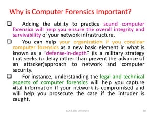 Why is Computer Forensics Important?
 Adding the ability to practice sound computer
forensics will help you ensure the overall integrity and
survivability of your network infrastructure.
 You can help your organization if you consider
computer forensics as a new basic element in what is
known as a “defense-in-depth” (is a military strategy
that seeks to delay rather than prevent the advance of
an attacker)approach to network and computer
security.
 For instance, understanding the legal and technical
aspects of computer forensics will help you capture
vital information if your network is compromised and
will help you prosecute the case if the intruder is
caught.
COET, Dilla University 38
 