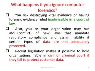 What happens if you ignore computer
forensics?
 You risk destroying vital evidence or having
forensic evidence ruled inadmissible in a court of
law.
 Also, you or your organization may run
afoul(conflict) of new laws that mandate
regulatory compliance and assign liability if
certain types of data are not adequately
protected.
 Recent legislation makes it possible to hold
organizations liable in civil or criminal court if
they fail to protect customer data.
COET, Dilla University 39
 