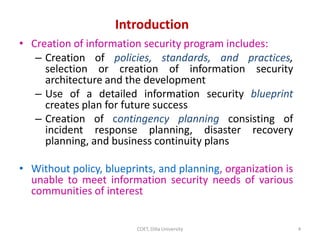 • Creation of information security program includes:
– Creation of policies, standards, and practices,
selection or creation of information security
architecture and the development
– Use of a detailed information security blueprint
creates plan for future success
– Creation of contingency planning consisting of
incident response planning, disaster recovery
planning, and business continuity plans
• Without policy, blueprints, and planning, organization is
unable to meet information security needs of various
communities of interest
Introduction
4
COET, Dilla University
 