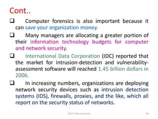 Cont..
 Computer forensics is also important because it
can save your organization money.
 Many managers are allocating a greater portion of
their information technology budgets for computer
and network security.
 International Data Corporation (IDC) reported that
the market for intrusion-detection and vulnerability-
assessment software will reached 1.45 billion dollars in
2006.
 In increasing numbers, organizations are deploying
network security devices such as intrusion detection
systems (IDS), firewalls, proxies, and the like, which all
report on the security status of networks.
COET, Dilla University 40
 