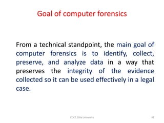 Goal of computer forensics
From a technical standpoint, the main goal of
computer forensics is to identify, collect,
preserve, and analyze data in a way that
preserves the integrity of the evidence
collected so it can be used effectively in a legal
case.
COET, Dilla University 41
 