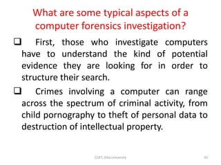 What are some typical aspects of a
computer forensics investigation?
 First, those who investigate computers
have to understand the kind of potential
evidence they are looking for in order to
structure their search.
 Crimes involving a computer can range
across the spectrum of criminal activity, from
child pornography to theft of personal data to
destruction of intellectual property.
COET, Dilla University 42
 