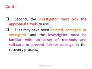 Cont..
 Second, the investigator must pick the
appropriate tools to use.
 Files may have been deleted, damaged, or
encrypted, and the investigator must be
familiar with an array of methods and
software to prevent further damage in the
recovery process.
COET, Dilla University 43
 