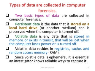 Types of data are collected in computer
forensics.
 Two basic types of data are collected in
computer forensics.
 Persistent data is the data that is stored on a
local hard drive (or another medium) and is
preserved when the computer is turned off.
 Volatile data is any data that is stored in
memory, or exists in transit, that will be lost when
the computer loses power or is turned off.
 Volatile data resides in registries, cache, and
random access memory (RAM).
 Since volatile data is ephemeral, it is essential
an investigator knows reliable ways to capture it.
COET, Dilla University 44
 