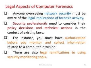 Legal Aspects of Computer Forensics
 Anyone overseeing network security must be
aware of the legal implications of forensic activity.
 Security professionals need to consider their
policy decisions and technical actions in the
context of existing laws.
 For instance, you must have authorization
before you monitor and collect information
related to a computer intrusion.
 There are also legal ramifications to using
security monitoring tools.
COET, Dilla University 45
 