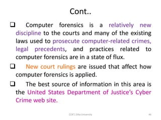 Cont..
 Computer forensics is a relatively new
discipline to the courts and many of the existing
laws used to prosecute computer-related crimes,
legal precedents, and practices related to
computer forensics are in a state of flux.
 New court rulings are issued that affect how
computer forensics is applied.
 The best source of information in this area is
the United States Department of Justice’s Cyber
Crime web site.
COET, Dilla University 46
 