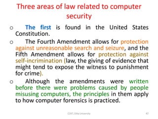 Three areas of law related to computer
security
o The first is found in the United States
Constitution.
o The Fourth Amendment allows for protection
against unreasonable search and seizure, and the
Fifth Amendment allows for protection against
self-incrimination (law, the giving of evidence that
might tend to expose the witness to punishment
for crime).
o Although the amendments were written
before there were problems caused by people
misusing computers, the principles in them apply
to how computer forensics is practiced.
COET, Dilla University 47
 